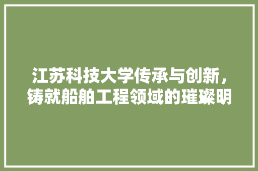 江苏科技大学传承与创新，铸就船舶工程领域的璀璨明珠