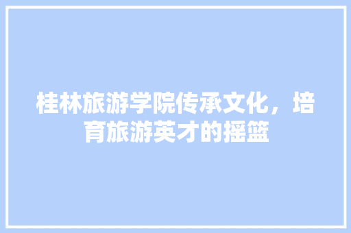 桂林旅游学院传承文化，培育旅游英才的摇篮